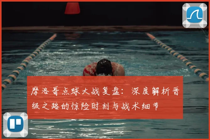 摩洛哥点球大战复盘：深度解析晋级之路的惊险时刻与战术细节