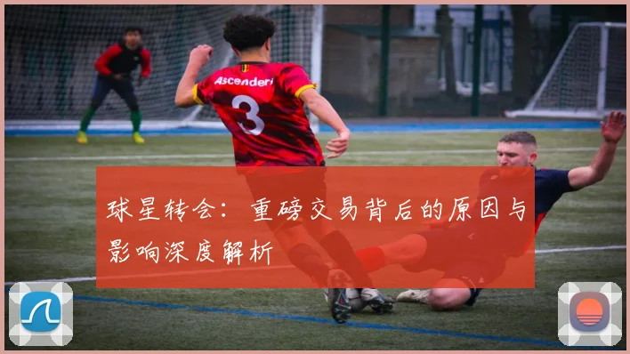 球星转会：重磅交易背后的原因与影响深度解析