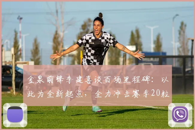 金泉前锋李建喜谈百场里程碑：以此为全新起点，全力冲击赛季20粒进球目标