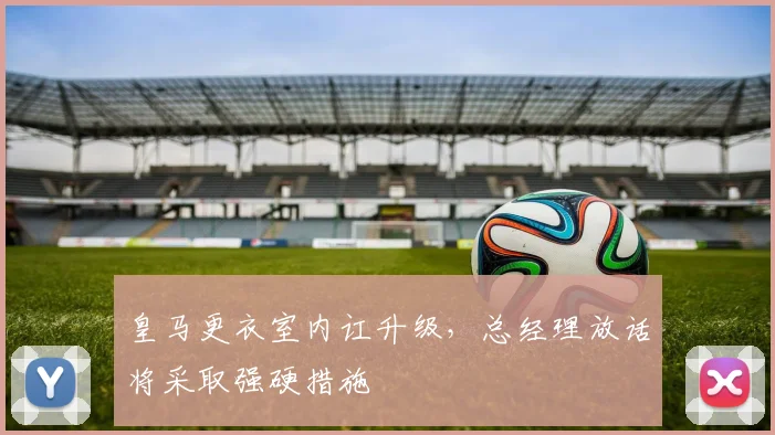 皇马更衣室内讧升级，总经理放话将采取强硬措施