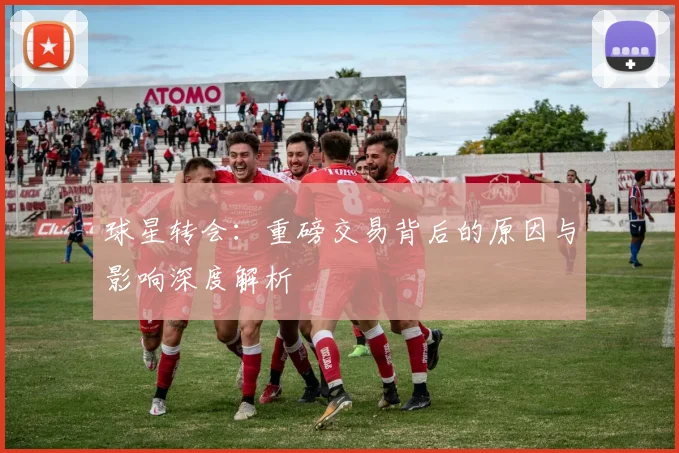 球星转会：重磅交易背后的原因与影响深度解析