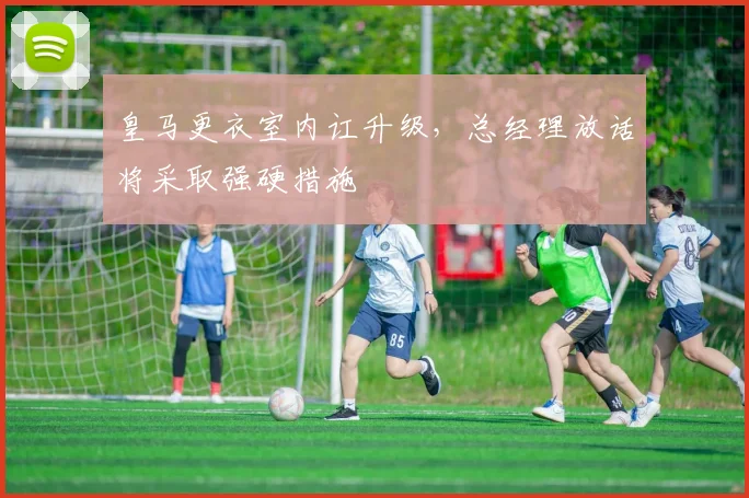 皇马更衣室内讧升级，总经理放话将采取强硬措施