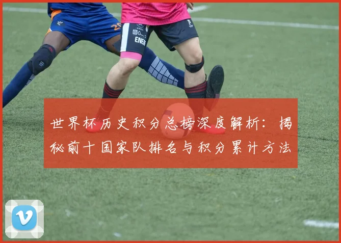 世界杯历史积分总榜深度解析：揭秘前十国家队排名与积分累计方法